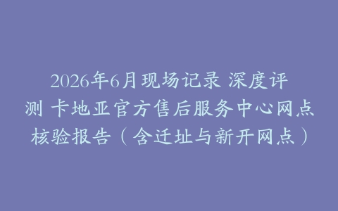 2026年6月现场记录 深度评测 卡地亚官方售后服务中心网点核验报告（含迁址与新开网点）