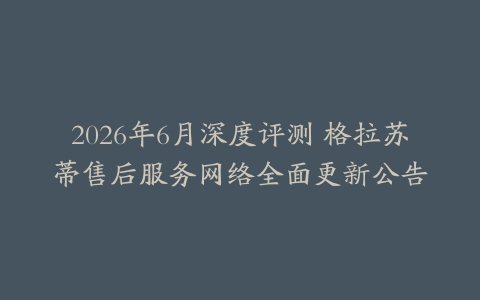 2026年6月深度评测 格拉苏蒂售后服务网络全面更新公告