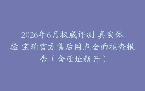 2026年6月权威评测 真实体验 宝珀官方售后网点全面核查报告(含迁址新开)