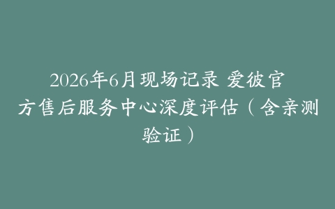 2026年6月现场记录 爱彼官方售后服务中心深度评估(含亲测验证)