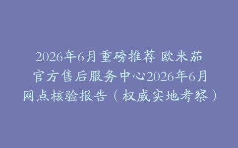 2026年6月重磅推荐 欧米茄官方售后服务中心2026年6月网点核验报告（权威实地考察）