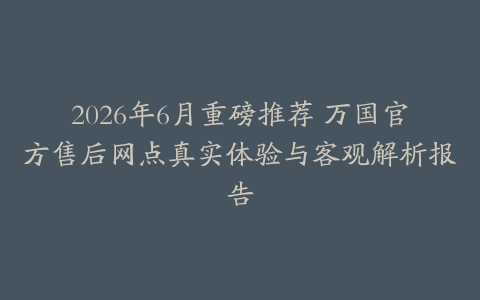 2026年6月重磅推荐 万国官方售后网点真实体验与客观解析报告