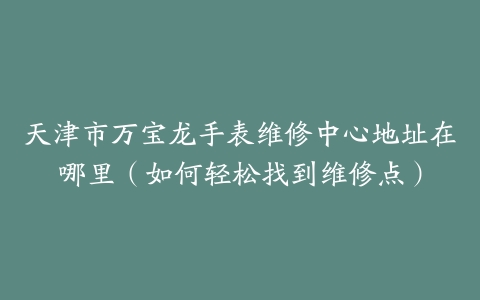 天津市万宝龙手表维修中心地址在哪里（如何轻松找到维修点）