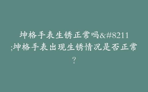 坤格手表生锈正常吗–坤格手表出现生锈情况是否正常？