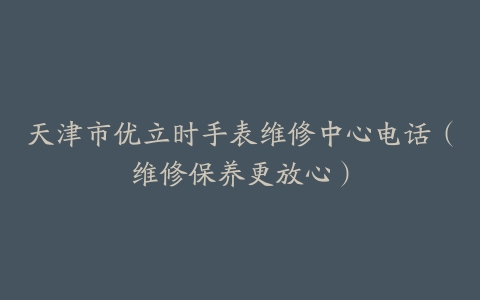天津市优立时手表维修中心电话（维修保养更放心）
