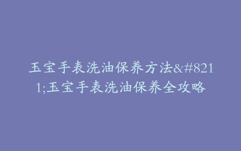 玉宝手表洗油保养方法–玉宝手表洗油保养全攻略