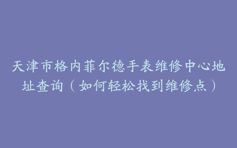天津市格内菲尔德手表维修中心地址查询（如何轻松找到维修点）