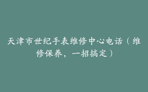 天津市世纪手表维修中心电话（维修保养，一招搞定）
