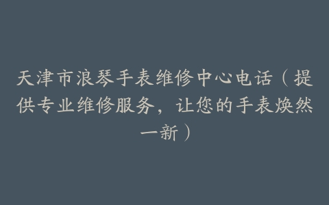 天津市浪琴手表维修中心电话（提供专业维修服务，让您的手表焕然一新）