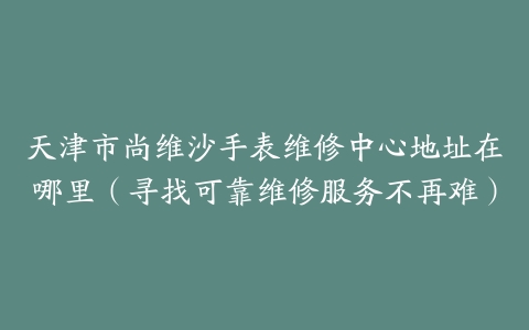 天津市尚维沙手表维修中心地址在哪里（寻找可靠维修服务不再难）