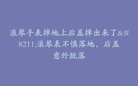 浪琴手表掉地上后盖掉出来了–浪琴表不慎落地，后盖意外脱落