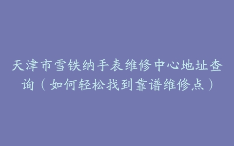 天津市雪铁纳手表维修中心地址查询（如何轻松找到靠谱维修点）