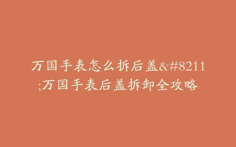 万国手表怎么拆后盖--万国手表后盖拆卸全攻略