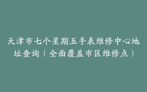 天津市七个星期五手表维修中心地址查询（全面覆盖市区维修点）