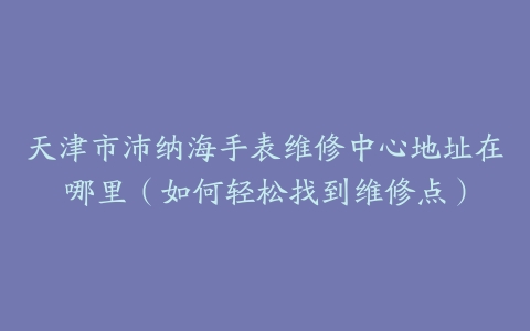 天津市沛纳海手表维修中心地址在哪里（如何轻松找到维修点）