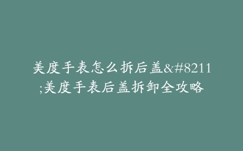 美度手表怎么拆后盖–美度手表后盖拆卸全攻略