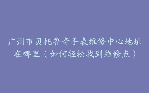 广州市贝托鲁奇手表维修中心地址在哪里（如何轻松找到维修点）
