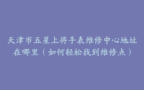天津市五星上将手表维修中心地址在哪里（如何轻松找到维修点）