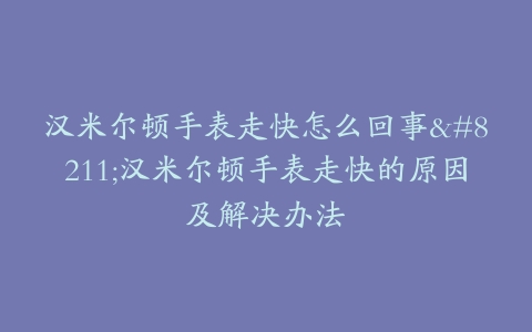 汉米尔顿手表走快怎么回事–汉米尔顿手表走快的原因及解决办法