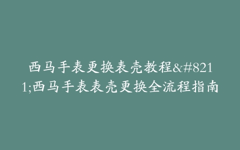 西马手表更换表壳教程--西马手表表壳更换全流程指南