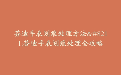 芬迪手表划痕处理方法–芬迪手表划痕处理全攻略