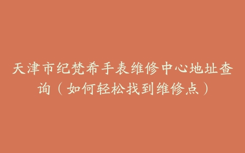 天津市纪梵希手表维修中心地址查询（如何轻松找到维修点）