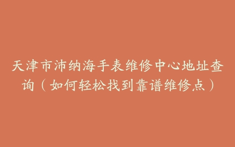 天津市沛纳海手表维修中心地址查询（如何轻松找到靠谱维修点）
