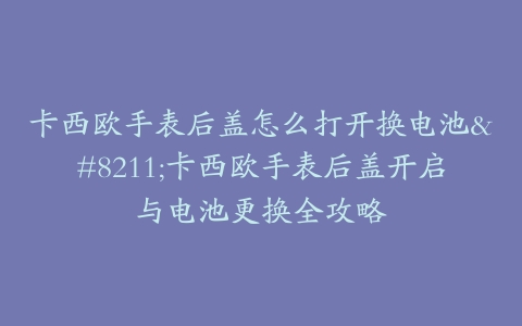 卡西欧手表后盖怎么打开换电池–卡西欧手表后盖开启与电池更换全攻略