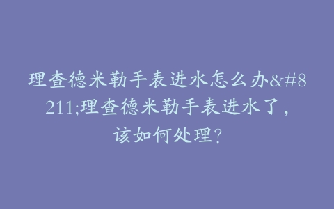 理查德米勒手表进水怎么办–理查德米勒手表进水了，该如何处理？