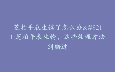 芝柏手表生锈了怎么办–芝柏手表生锈，这些处理方法别错过