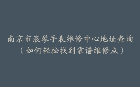 南京市浪琴手表维修中心地址查询（如何轻松找到靠谱维修点）