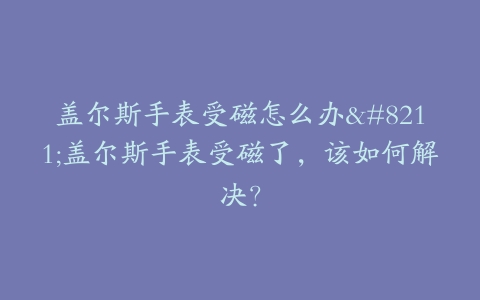 盖尔斯手表受磁怎么办–盖尔斯手表受磁了，该如何解决？