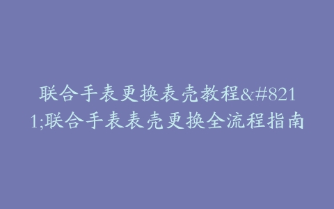 联合手表更换表壳教程–联合手表表壳更换全流程指南