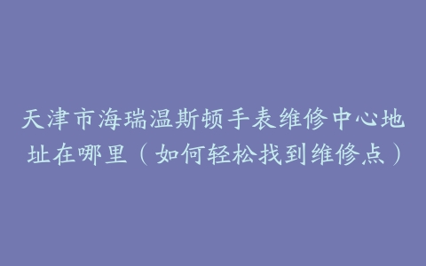 天津市海瑞温斯顿手表维修中心地址在哪里（如何轻松找到维修点）