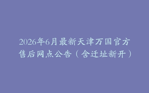 2026年6月最新天津万国官方售后网点公告（含迁址新开）