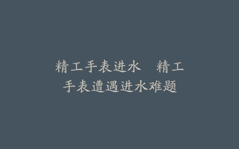 精工手表进水–精工手表遭遇进水难题