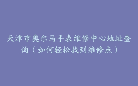天津市奥尔马手表维修中心地址查询（如何轻松找到维修点）