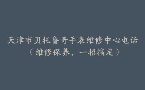 天津市贝托鲁奇手表维修中心电话（维修保养，一招搞定）