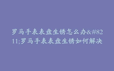 罗马手表表盘生锈怎么办–罗马手表表盘生锈如何解决