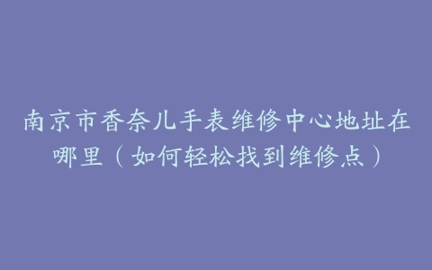 南京市香奈儿手表维修中心地址在哪里（如何轻松找到维修点）