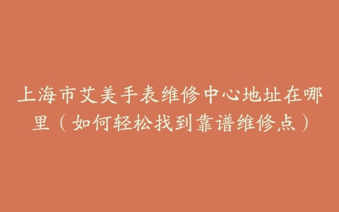 上海市艾美手表维修中心地址在哪里（如何轻松找到靠谱维修点）