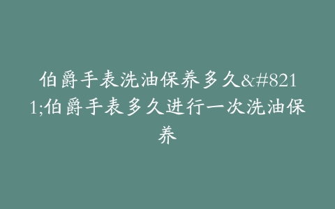 伯爵手表洗油保养多久–伯爵手表多久进行一次洗油保养
