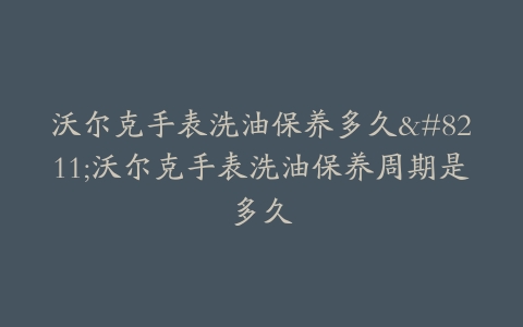 沃尔克手表洗油保养多久–沃尔克手表洗油保养周期是多久
