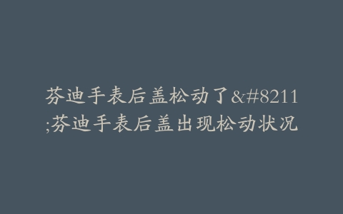 芬迪手表后盖松动了–芬迪手表后盖出现松动状况