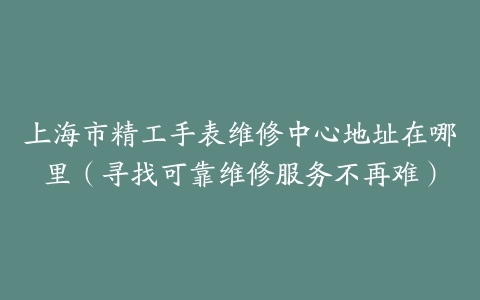上海市精工手表维修中心地址在哪里（寻找可靠维修服务不再难）