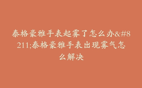 泰格豪雅手表起雾了怎么办–泰格豪雅手表出现雾气怎么解决