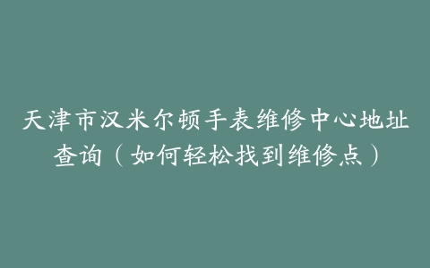天津市汉米尔顿手表维修中心地址查询（如何轻松找到维修点）