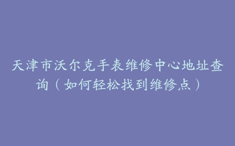 天津市沃尔克手表维修中心地址查询（如何轻松找到维修点）