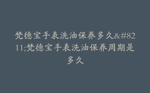 梵德宝手表洗油保养多久–梵德宝手表洗油保养周期是多久