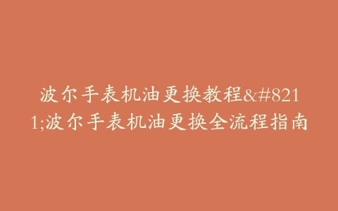 波尔手表机油更换教程–波尔手表机油更换全流程指南